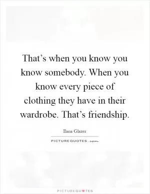 That’s when you know you know somebody. When you know every piece of clothing they have in their wardrobe. That’s friendship Picture Quote #1