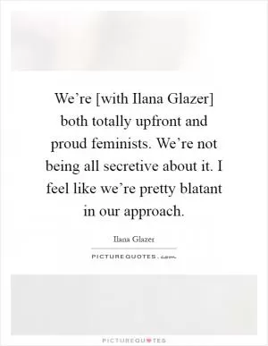 We’re [with Ilana Glazer] both totally upfront and proud feminists. We’re not being all secretive about it. I feel like we’re pretty blatant in our approach Picture Quote #1