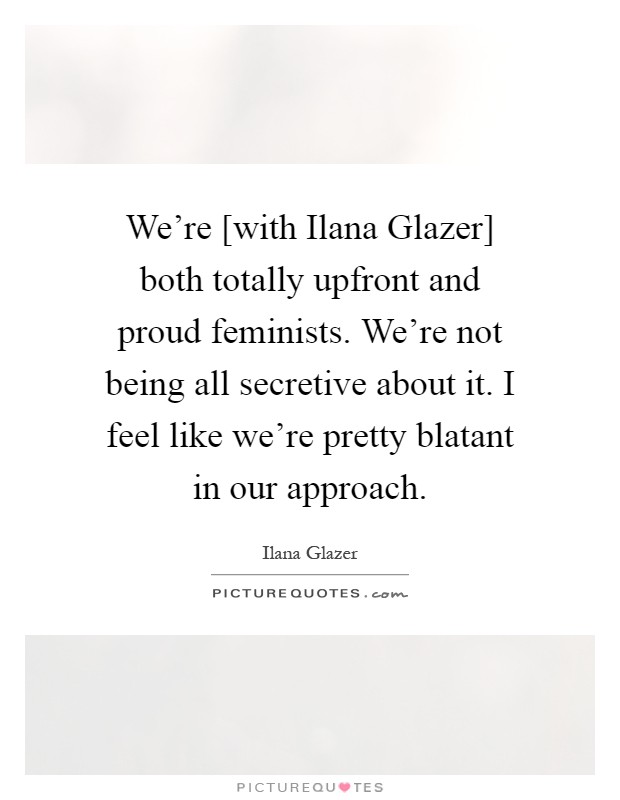 We're [with Ilana Glazer] both totally upfront and proud feminists. We're not being all secretive about it. I feel like we're pretty blatant in our approach Picture Quote #1