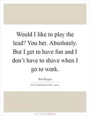 Would I like to play the lead? You bet. Absolutely. But I get to have fun and I don’t have to shave when I go to work Picture Quote #1