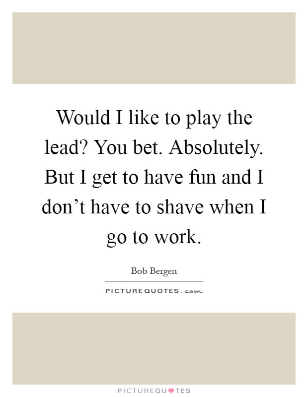 Would I like to play the lead? You bet. Absolutely. But I get to have fun and I don't have to shave when I go to work Picture Quote #1