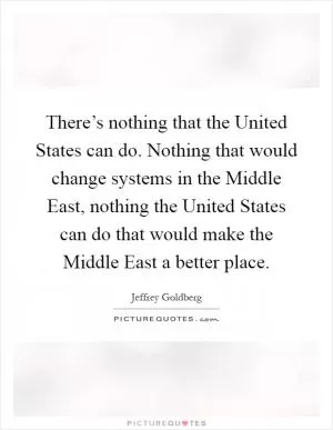 There’s nothing that the United States can do. Nothing that would change systems in the Middle East, nothing the United States can do that would make the Middle East a better place Picture Quote #1
