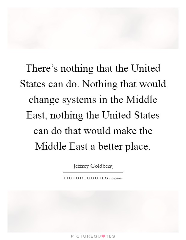 There's nothing that the United States can do. Nothing that would change systems in the Middle East, nothing the United States can do that would make the Middle East a better place Picture Quote #1