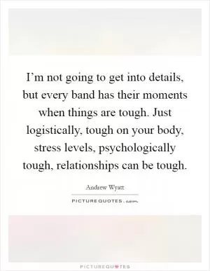 I’m not going to get into details, but every band has their moments when things are tough. Just logistically, tough on your body, stress levels, psychologically tough, relationships can be tough Picture Quote #1