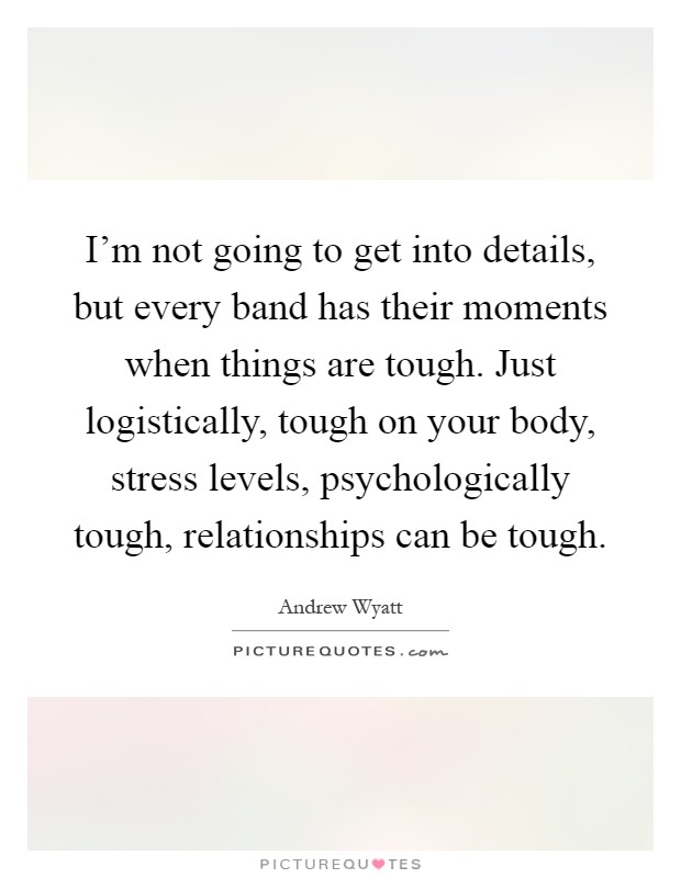 I'm not going to get into details, but every band has their moments when things are tough. Just logistically, tough on your body, stress levels, psychologically tough, relationships can be tough Picture Quote #1