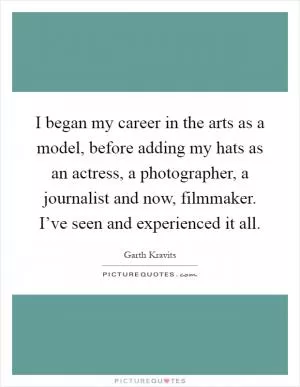 I began my career in the arts as a model, before adding my hats as an actress, a photographer, a journalist and now, filmmaker. I’ve seen and experienced it all Picture Quote #1