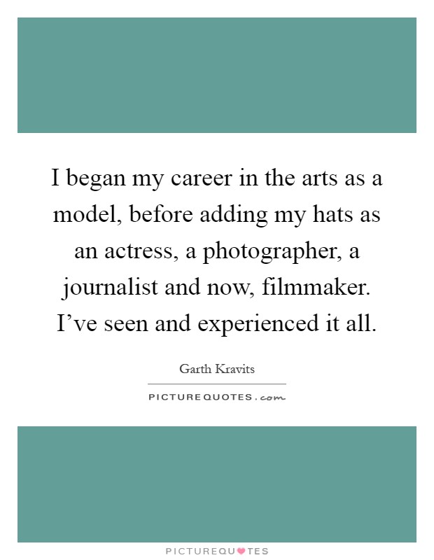 I began my career in the arts as a model, before adding my hats as an actress, a photographer, a journalist and now, filmmaker. I've seen and experienced it all Picture Quote #1