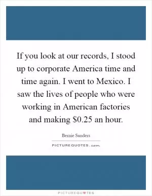 If you look at our records, I stood up to corporate America time and time again. I went to Mexico. I saw the lives of people who were working in American factories and making $0.25 an hour Picture Quote #1