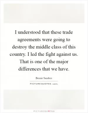 I understood that these trade agreements were going to destroy the middle class of this country. I led the fight against us. That is one of the major differences that we have Picture Quote #1