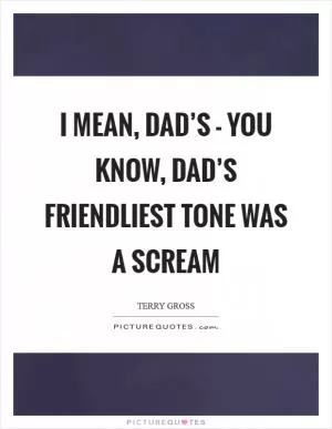 I mean, Dad’s - you know, Dad’s friendliest tone was a scream Picture Quote #1