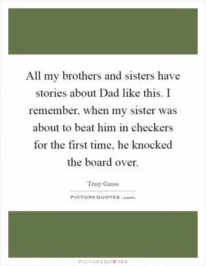 All my brothers and sisters have stories about Dad like this. I remember, when my sister was about to beat him in checkers for the first time, he knocked the board over Picture Quote #1