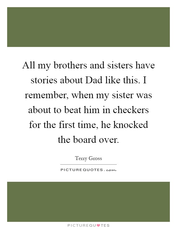 All my brothers and sisters have stories about Dad like this. I remember, when my sister was about to beat him in checkers for the first time, he knocked the board over Picture Quote #1