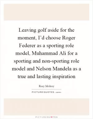 Leaving golf aside for the moment, I’d choose Roger Federer as a sporting role model, Muhammad Ali for a sporting and non-sporting role model and Nelson Mandela as a true and lasting inspiration Picture Quote #1