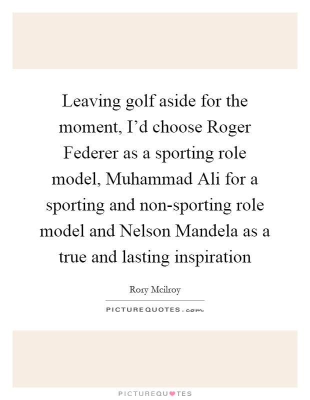 Leaving golf aside for the moment, I'd choose Roger Federer as a sporting role model, Muhammad Ali for a sporting and non-sporting role model and Nelson Mandela as a true and lasting inspiration Picture Quote #1