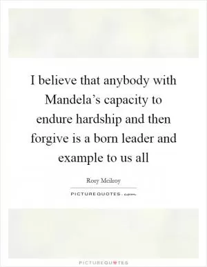 I believe that anybody with Mandela’s capacity to endure hardship and then forgive is a born leader and example to us all Picture Quote #1