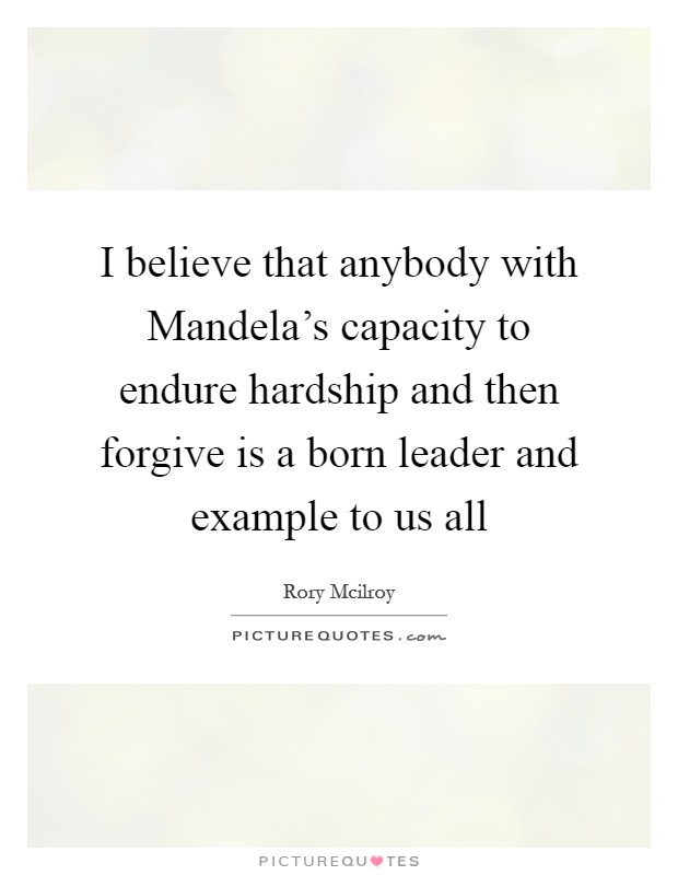 I believe that anybody with Mandela's capacity to endure hardship and then forgive is a born leader and example to us all Picture Quote #1