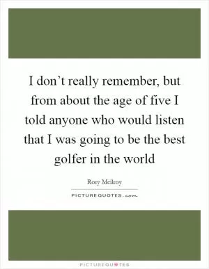 I don’t really remember, but from about the age of five I told anyone who would listen that I was going to be the best golfer in the world Picture Quote #1