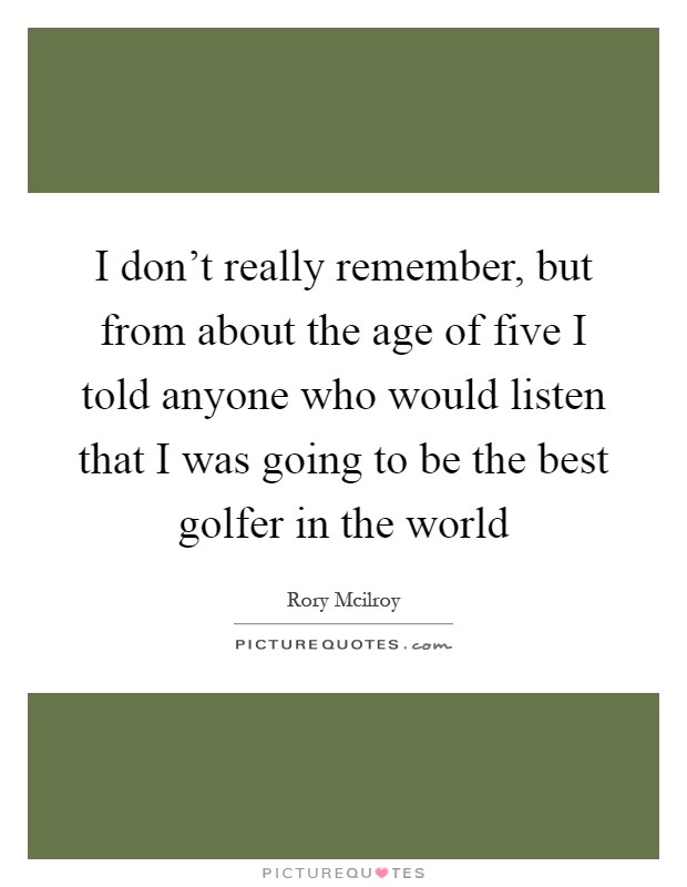 I don't really remember, but from about the age of five I told anyone who would listen that I was going to be the best golfer in the world Picture Quote #1