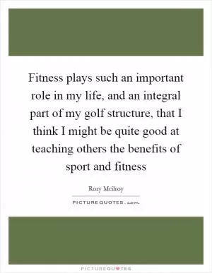 Fitness plays such an important role in my life, and an integral part of my golf structure, that I think I might be quite good at teaching others the benefits of sport and fitness Picture Quote #1