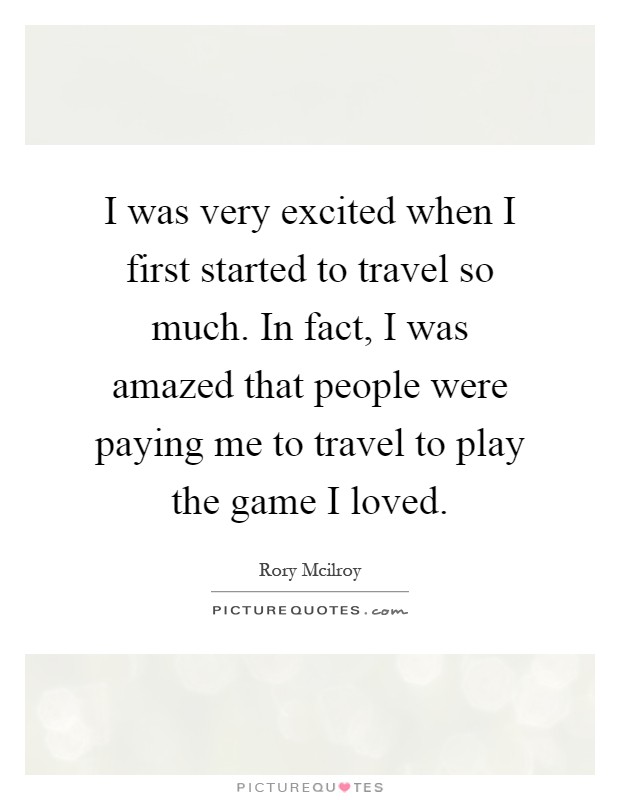 I was very excited when I first started to travel so much. In fact, I was amazed that people were paying me to travel to play the game I loved Picture Quote #1