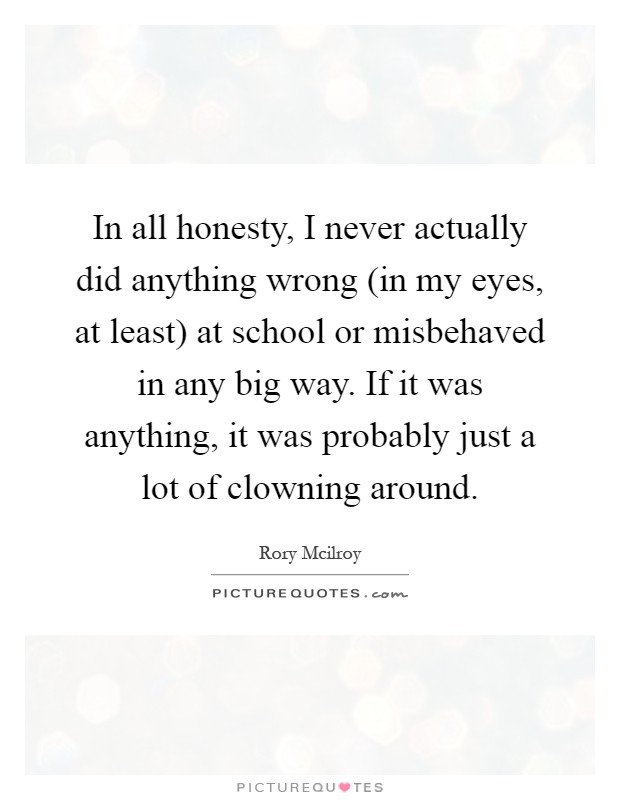 In all honesty, I never actually did anything wrong (in my eyes, at least) at school or misbehaved in any big way. If it was anything, it was probably just a lot of clowning around Picture Quote #1