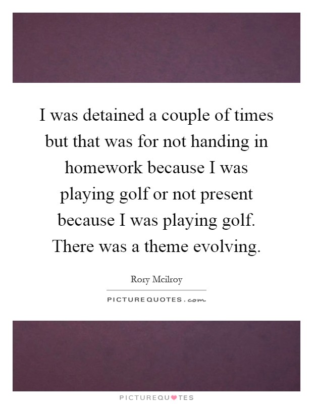 I was detained a couple of times but that was for not handing in homework because I was playing golf or not present because I was playing golf. There was a theme evolving Picture Quote #1
