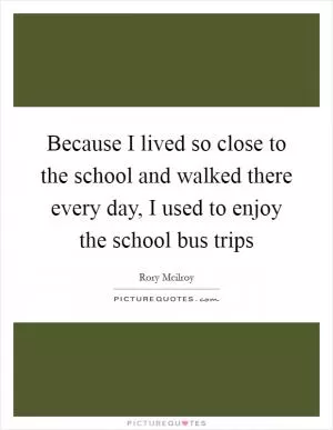 Because I lived so close to the school and walked there every day, I used to enjoy the school bus trips Picture Quote #1