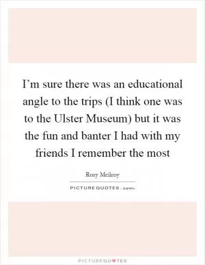 I’m sure there was an educational angle to the trips (I think one was to the Ulster Museum) but it was the fun and banter I had with my friends I remember the most Picture Quote #1