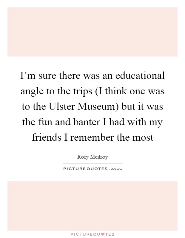 I'm sure there was an educational angle to the trips (I think one was to the Ulster Museum) but it was the fun and banter I had with my friends I remember the most Picture Quote #1