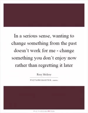In a serious sense, wanting to change something from the past doesn’t work for me - change something you don’t enjoy now rather than regretting it later Picture Quote #1