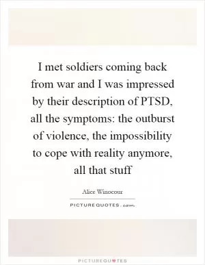 I met soldiers coming back from war and I was impressed by their description of PTSD, all the symptoms: the outburst of violence, the impossibility to cope with reality anymore, all that stuff Picture Quote #1