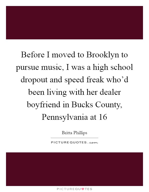Before I moved to Brooklyn to pursue music, I was a high school dropout and speed freak who'd been living with her dealer boyfriend in Bucks County, Pennsylvania at 16 Picture Quote #1