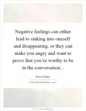 Negative feelings can either lead to sinking into oneself and disappearing, or they can make you angry and want to prove that you’re worthy to be in the conversation Picture Quote #1