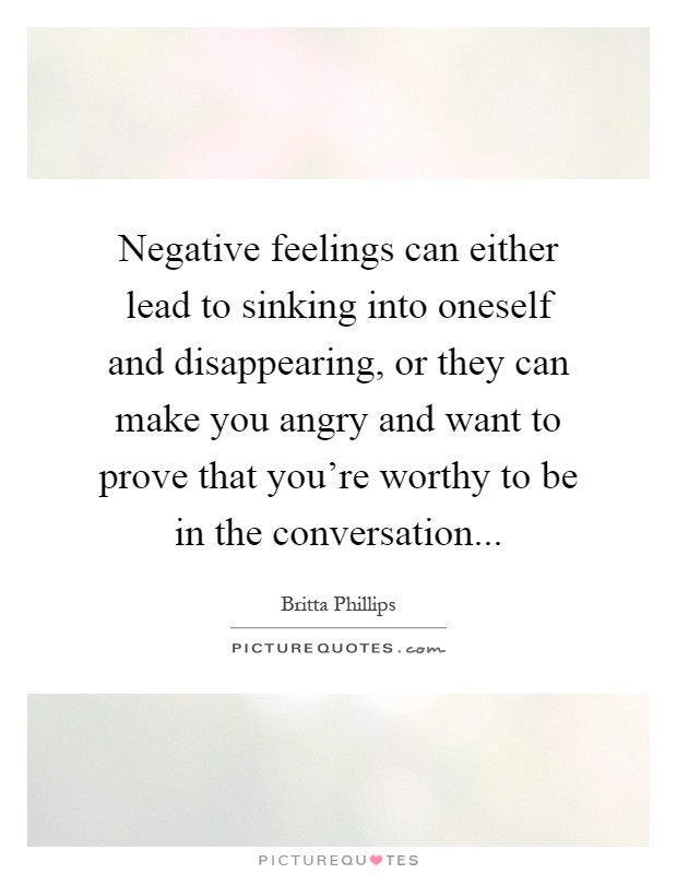 Negative feelings can either lead to sinking into oneself and disappearing, or they can make you angry and want to prove that you're worthy to be in the conversation Picture Quote #1