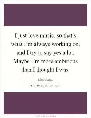 I just love music, so that’s what I’m always working on, and I try to say yes a lot. Maybe I’m more ambitious than I thought I was Picture Quote #1