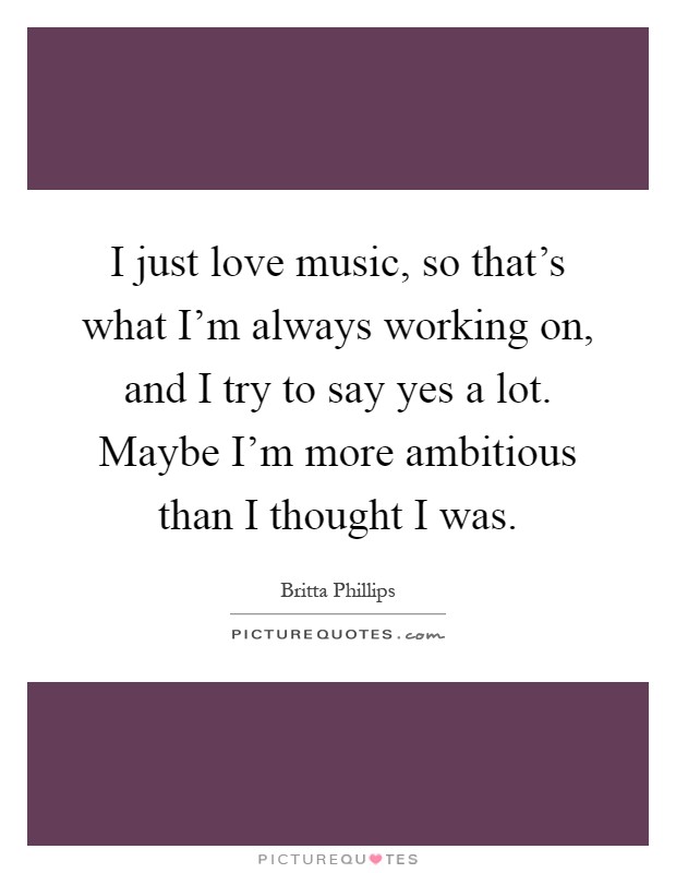 I just love music, so that's what I'm always working on, and I try to say yes a lot. Maybe I'm more ambitious than I thought I was Picture Quote #1