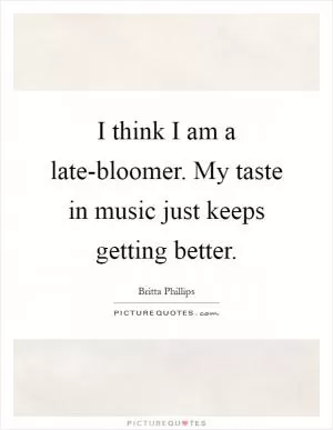 I think I am a late-bloomer. My taste in music just keeps getting better Picture Quote #1