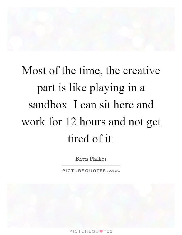Most of the time, the creative part is like playing in a sandbox. I can sit here and work for 12 hours and not get tired of it Picture Quote #1