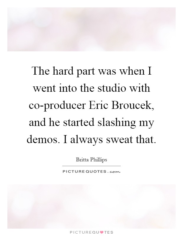 The hard part was when I went into the studio with co-producer Eric Broucek, and he started slashing my demos. I always sweat that Picture Quote #1