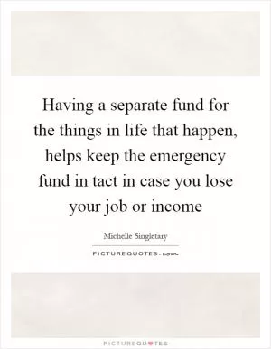 Having a separate fund for the things in life that happen, helps keep the emergency fund in tact in case you lose your job or income Picture Quote #1