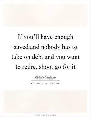 If you’ll have enough saved and nobody has to take on debt and you want to retire, shoot go for it Picture Quote #1
