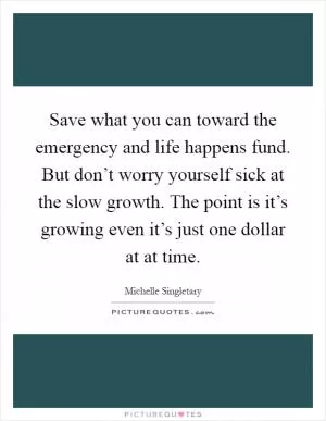 Save what you can toward the emergency and life happens fund. But don’t worry yourself sick at the slow growth. The point is it’s growing even it’s just one dollar at at time Picture Quote #1