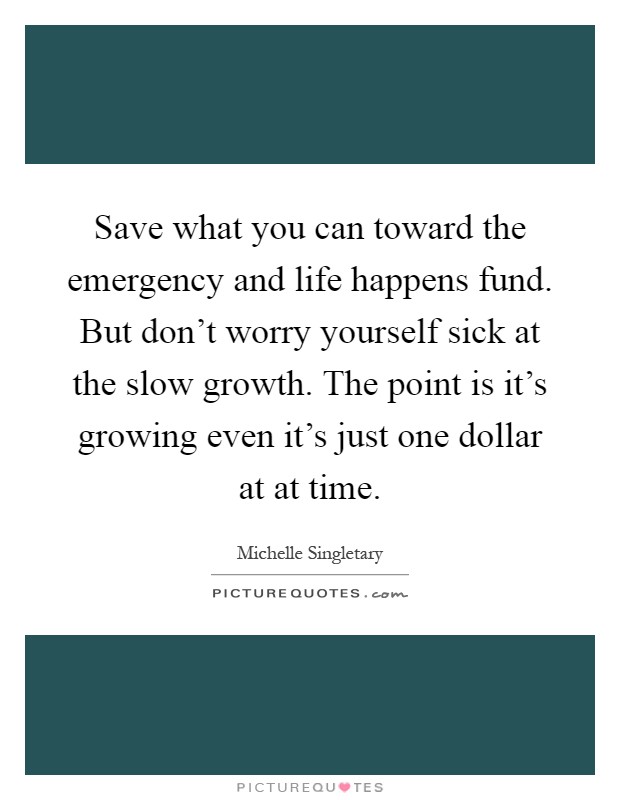 Save what you can toward the emergency and life happens fund. But don't worry yourself sick at the slow growth. The point is it's growing even it's just one dollar at at time Picture Quote #1