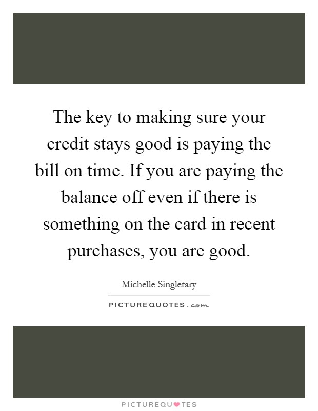 The key to making sure your credit stays good is paying the bill on time. If you are paying the balance off even if there is something on the card in recent purchases, you are good Picture Quote #1