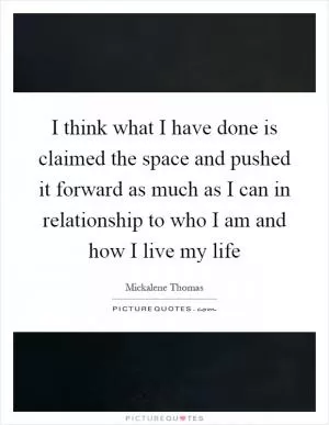 I think what I have done is claimed the space and pushed it forward as much as I can in relationship to who I am and how I live my life Picture Quote #1