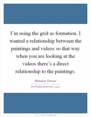 I’m using the grid as formation. I wanted a relationship between the paintings and videos so that way when you are looking at the videos there’s a direct relationship to the paintings Picture Quote #1
