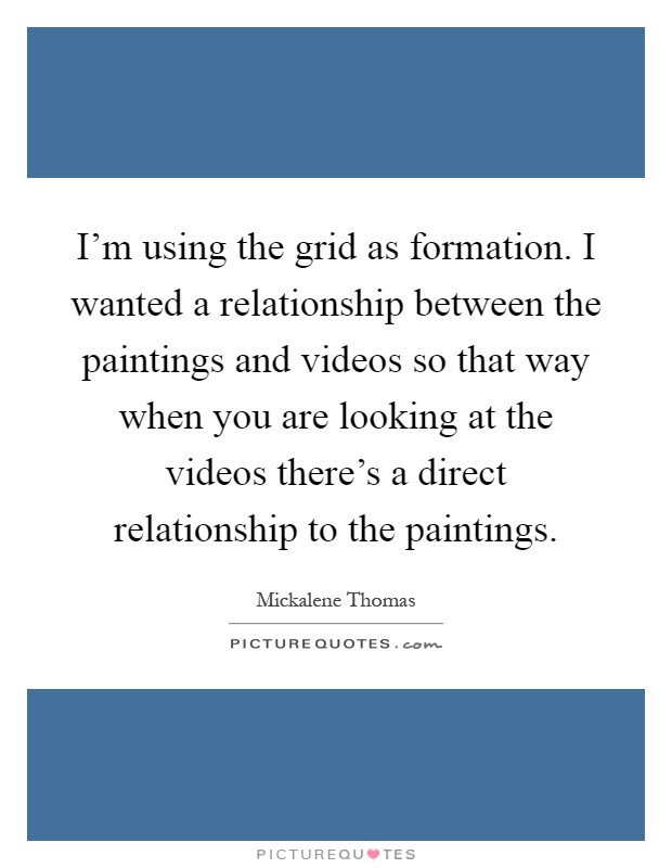 I'm using the grid as formation. I wanted a relationship between the paintings and videos so that way when you are looking at the videos there's a direct relationship to the paintings Picture Quote #1