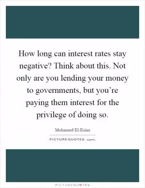 How long can interest rates stay negative? Think about this. Not only are you lending your money to governments, but you’re paying them interest for the privilege of doing so Picture Quote #1