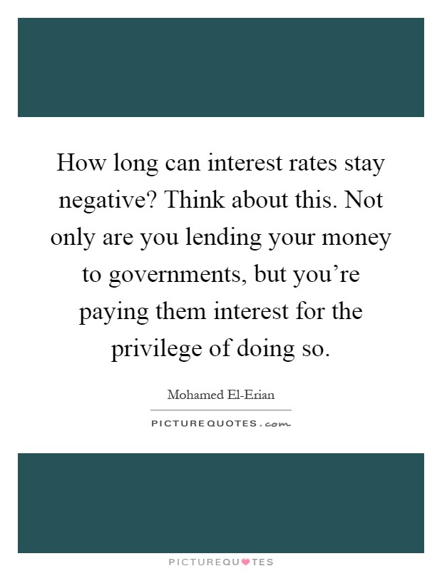 How long can interest rates stay negative? Think about this. Not only are you lending your money to governments, but you're paying them interest for the privilege of doing so Picture Quote #1