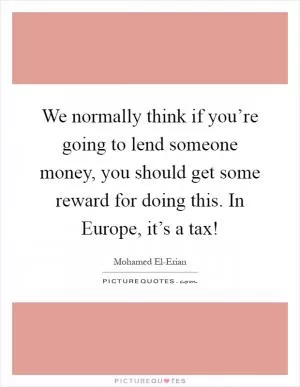 We normally think if you’re going to lend someone money, you should get some reward for doing this. In Europe, it’s a tax! Picture Quote #1